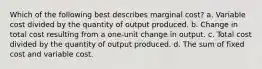 Which of the following best describes marginal cost? a. Variable cost divided by the quantity of output produced. b. Change in total cost resulting from a one-unit change in output. c. Total cost divided by the quantity of output produced. d. The sum of fixed cost and variable cost.