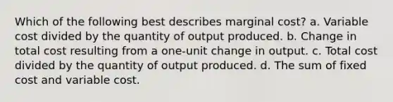 Which of the following best describes marginal cost? a. Variable cost divided by the quantity of output produced. b. Change in total cost resulting from a one-unit change in output. c. Total cost divided by the quantity of output produced. d. The sum of fixed cost and variable cost.