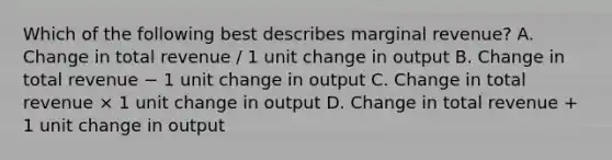 Which of the following best describes marginal revenue? A. Change in total revenue / 1 unit change in output B. Change in total revenue − 1 unit change in output C. Change in total revenue × 1 unit change in output D. Change in total revenue + 1 unit change in output