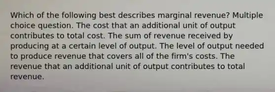 Which of the following best describes marginal revenue? Multiple choice question. The cost that an additional unit of output contributes to total cost. The sum of revenue received by producing at a certain level of output. The level of output needed to produce revenue that covers all of the firm's costs. The revenue that an additional unit of output contributes to total revenue.