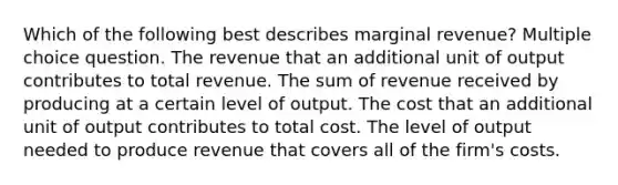 Which of the following best describes marginal revenue? Multiple choice question. The revenue that an additional unit of output contributes to total revenue. The sum of revenue received by producing at a certain level of output. The cost that an additional unit of output contributes to total cost. The level of output needed to produce revenue that covers all of the firm's costs.