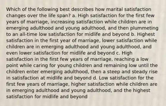 Which of the following best describes how marital satisfaction changes over the life span? a. High satisfaction for the first few years of marriage, increasing satisfaction while children are in emerging adulthood and young adulthood, and then plummeting to an all-time low satisfaction for midlife and beyond b. Highest satisfaction in the first year of marriage, lower satisfaction while children are in emerging adulthood and young adulthood, and even lower satisfaction for midlife and beyond c. High satisfaction in the first few years of marriage, reaching a low point while caring for young children and remaining low until the children enter emerging adulthood, then a steep and steady rise in satisfaction at midlife and beyond d. Low satisfaction for the first few years of marriage, higher satisfaction while children are in emerging adulthood and young adulthood, and the highest satisfaction for midlife and beyond