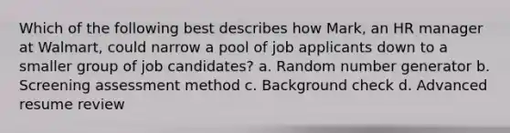 Which of the following best describes how Mark, an HR manager at Walmart, could narrow a pool of job applicants down to a smaller group of job candidates? a. Random number generator b. Screening assessment method c. Background check d. Advanced resume review