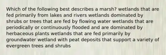 Which of the following best describes a marsh? wetlands that are fed primarily from lakes and rivers wetlands dominated by shrubs or trees that are fed by flowing water wetlands that are periodically or continuously flooded and are dominated by herbaceous plants wetlands that are fed primarily by groundwater wetland with peat deposits that support a variety of evergreen trees and shrubs