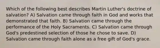 Which of the following best describes Martin Luther's doctrine of salvation? A) Salvation came through faith in God and works that demonstrated that faith. B) Salvation came through the performance of the Holy Sacraments. C) Salvation came through God's predestined selection of those he chose to save. D) Salvation came through faith alone as a free gift of God's grace.