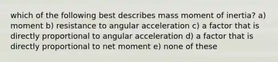 which of the following best describes mass moment of inertia? a) moment b) resistance to angular acceleration c) a factor that is directly proportional to angular acceleration d) a factor that is directly proportional to net moment e) none of these