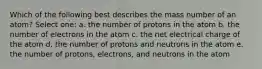 Which of the following best describes the mass number of an atom? Select one: a. the number of protons in the atom b. the number of electrons in the atom c. the net electrical charge of the atom d. the number of protons and neutrons in the atom e. the number of protons, electrons, and neutrons in the atom