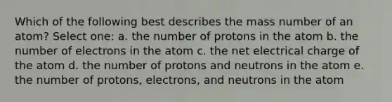 Which of the following best describes the mass number of an atom? Select one: a. the number of protons in the atom b. the number of electrons in the atom c. the net electrical charge of the atom d. the number of protons and neutrons in the atom e. the number of protons, electrons, and neutrons in the atom