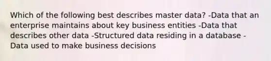 Which of the following best describes master data? -Data that an enterprise maintains about key business entities -Data that describes other data -Structured data residing in a database -Data used to make business decisions