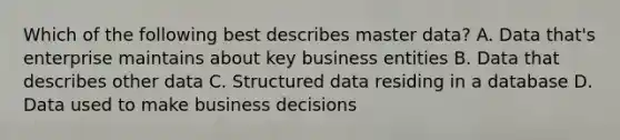 Which of the following best describes master data? A. Data that's enterprise maintains about key business entities B. Data that describes other data C. Structured data residing in a database D. Data used to make business decisions