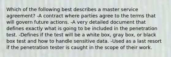 Which of the following best describes a master service agreement? -A contract where parties agree to the terms that will govern future actions. -A very detailed document that defines exactly what is going to be included in the penetration test. -Defines if the test will be a white box, gray box, or black box test and how to handle sensitive data. -Used as a last resort if the penetration tester is caught in the scope of their work.