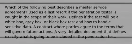 Which of the following best describes a master service agreement? Used as a last resort if the penetration tester is caught in the scope of their work. Defines if the test will be a white box, gray box, or black box test and how to handle sensitive data. A contract where parties agree to the terms that will govern future actions. A very detailed document that defines exactly what is going to be included in the penetration test.