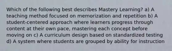 Which of the following best describes Mastery Learning? a) A teaching method focused on memorization and repetition b) A student-centered approach where learners progress through content at their own pace, mastering each concept before moving on c) A curriculum design based on standardized testing d) A system where students are grouped by ability for instruction