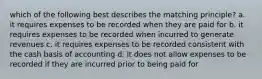 which of the following best describes the matching principle? a. it requires expenses to be recorded when they are paid for b. it requires expenses to be recorded when incurred to generate revenues c. it requires expenses to be recorded consistent with the cash basis of accounting d. it does not allow expenses to be recorded if they are incurred prior to being paid for