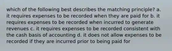 which of the following best describes the matching principle? a. it requires expenses to be recorded when they are paid for b. it requires expenses to be recorded when incurred to generate revenues c. it requires expenses to be recorded consistent with the cash basis of accounting d. it does not allow expenses to be recorded if they are incurred prior to being paid for