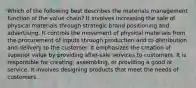 Which of the following best describes the materials management function of the value chain? It involves increasing the sale of physical materials through strategic brand positioning and advertising. It controls the movement of physical materials from the procurement of inputs through production and to distribution and delivery to the customer. It emphasizes the creation of superior value by providing after-sale services to customers. It is responsible for creating, assembling, or providing a good or service. It involves designing products that meet the needs of customers.