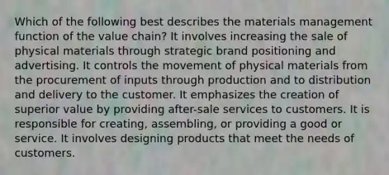 Which of the following best describes the materials management function of the value chain? It involves increasing the sale of physical materials through strategic brand positioning and advertising. It controls the movement of physical materials from the procurement of inputs through production and to distribution and delivery to the customer. It emphasizes the creation of superior value by providing after-sale services to customers. It is responsible for creating, assembling, or providing a good or service. It involves designing products that meet the needs of customers.