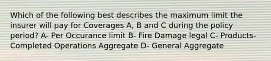 Which of the following best describes the maximum limit the insurer will pay for Coverages A, B and C during the policy period? A- Per Occurance limit B- Fire Damage legal C- Products-Completed Operations Aggregate D- General Aggregate