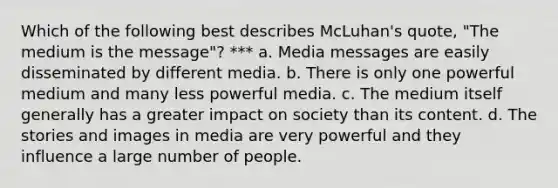 Which of the following best describes McLuhan's quote, "The medium is the message"? *** a. Media messages are easily disseminated by different media. b. There is only one powerful medium and many less powerful media. c. The medium itself generally has a greater impact on society than its content. d. The stories and images in media are very powerful and they influence a large number of people.