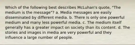 Which of the following best describes McLuhan's quote, "The medium is the message"? a. Media messages are easily disseminated by different media. b. There is only one powerful medium and many less powerful media. c. The medium itself generally has a greater impact on society than its content. d. The stories and images in media are very powerful and they influence a large number of people.