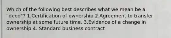 Which of the following best describes what we mean be a "deed"? 1.Certification of ownership 2.Agreement to transfer ownership at some future time. 3.Evidence of a change in ownership 4. Standard business contract