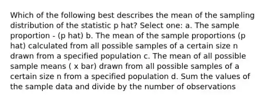 Which of the following best describes the mean of the sampling distribution of the statistic p hat? Select one: a. The sample proportion - (p hat) b. The mean of the sample proportions (p hat) calculated from all possible samples of a certain size n drawn from a specified population c. The mean of all possible sample means ( x bar) drawn from all possible samples of a certain size n from a specified population d. Sum the values of the sample data and divide by the number of observations