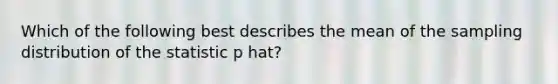 Which of the following best describes the mean of the sampling distribution of the statistic p hat?