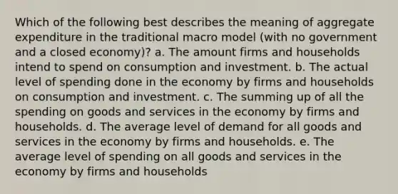 Which of the following best describes the meaning of aggregate expenditure in the traditional macro model (with no government and a closed economy)? a. The amount firms and households intend to spend on consumption and investment. b. The actual level of spending done in the economy by firms and households on consumption and investment. c. The summing up of all the spending on goods and services in the economy by firms and households. d. The average level of demand for all goods and services in the economy by firms and households. e. The average level of spending on all goods and services in the economy by firms and households