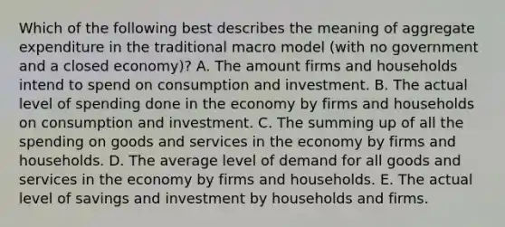 Which of the following best describes the meaning of aggregate expenditure in the traditional macro model (with no government and a closed economy)? A. The amount firms and households intend to spend on consumption and investment. B. The actual level of spending done in the economy by firms and households on consumption and investment. C. The summing up of all the spending on goods and services in the economy by firms and households. D. The average level of demand for all goods and services in the economy by firms and households. E. The actual level of savings and investment by households and firms.