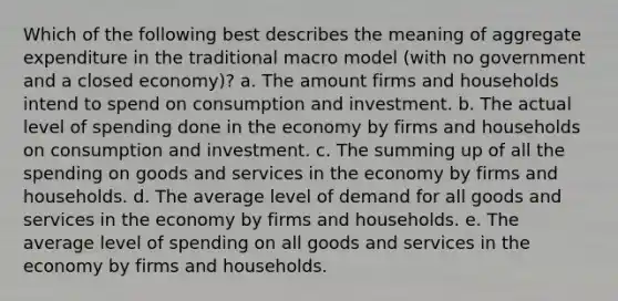 Which of the following best describes the meaning of aggregate expenditure in the traditional macro model (with no government and a closed economy)? a. The amount firms and households intend to spend on consumption and investment. b. The actual level of spending done in the economy by firms and households on consumption and investment. c. The summing up of all the spending on goods and services in the economy by firms and households. d. The average level of demand for all goods and services in the economy by firms and households. e. The average level of spending on all goods and services in the economy by firms and households.