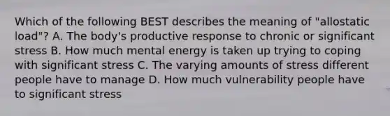 Which of the following BEST describes the meaning of "allostatic load"? A. The body's productive response to chronic or significant stress B. How much mental energy is taken up trying to coping with significant stress C. The varying amounts of stress different people have to manage D. How much vulnerability people have to significant stress