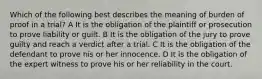 Which of the following best describes the meaning of burden of proof in a trial? A It is the obligation of the plaintiff or prosecution to prove liability or guilt. B It is the obligation of the jury to prove guilty and reach a verdict after a trial. C It is the obligation of the defendant to prove his or her innocence. D It is the obligation of the expert witness to prove his or her reliability in the court.