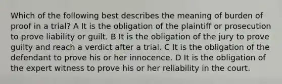 Which of the following best describes the meaning of burden of proof in a trial? A It is the obligation of the plaintiff or prosecution to prove liability or guilt. B It is the obligation of the jury to prove guilty and reach a verdict after a trial. C It is the obligation of the defendant to prove his or her innocence. D It is the obligation of the expert witness to prove his or her reliability in the court.