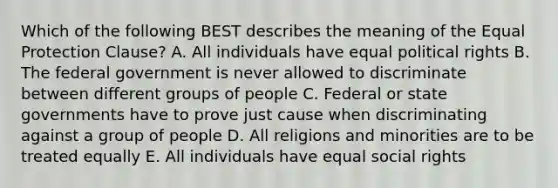 Which of the following BEST describes the meaning of the Equal Protection Clause? A. All individuals have equal political rights B. The federal government is never allowed to discriminate between different groups of people C. Federal or state governments have to prove just cause when discriminating against a group of people D. All religions and minorities are to be treated equally E. All individuals have equal social rights