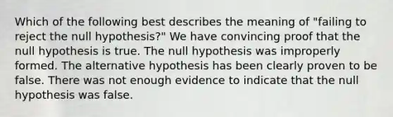 Which of the following best describes the meaning of "failing to reject the null hypothesis?" We have convincing proof that the null hypothesis is true. The null hypothesis was improperly formed. The alternative hypothesis has been clearly proven to be false. There was not enough evidence to indicate that the null hypothesis was false.