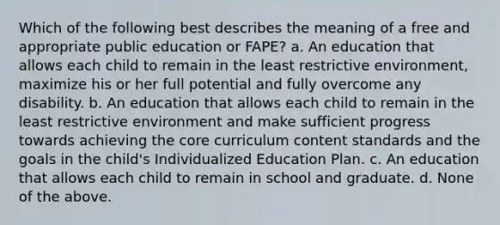 Which of the following best describes the meaning of a free and appropriate public education or FAPE? a. An education that allows each child to remain in the least restrictive environment, maximize his or her full potential and fully overcome any disability. b. An education that allows each child to remain in the least restrictive environment and make sufficient progress towards achieving the core curriculum content standards and the goals in the child's Individualized Education Plan. c. An education that allows each child to remain in school and graduate. d. None of the above.