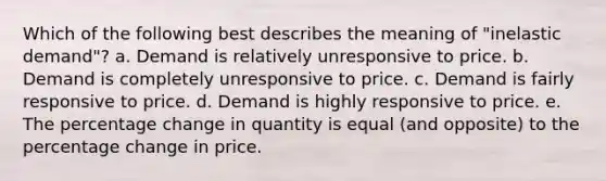 Which of the following best describes the meaning of "inelastic demand"? a. Demand is relatively unresponsive to price. b. Demand is completely unresponsive to price. c. Demand is fairly responsive to price. d. Demand is highly responsive to price. e. The percentage change in quantity is equal (and opposite) to the percentage change in price.