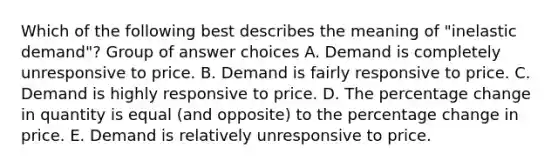 Which of the following best describes the meaning of "inelastic demand"? Group of answer choices A. Demand is completely unresponsive to price. B. Demand is fairly responsive to price. C. Demand is highly responsive to price. D. The percentage change in quantity is equal (and opposite) to the percentage change in price. E. Demand is relatively unresponsive to price.