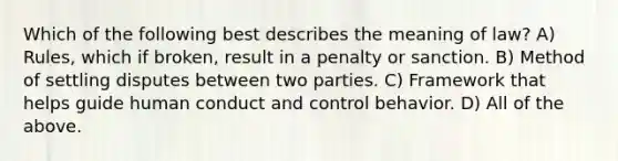 Which of the following best describes the meaning of law? A) Rules, which if broken, result in a penalty or sanction. B) Method of settling disputes between two parties. C) Framework that helps guide human conduct and control behavior. D) All of the above.