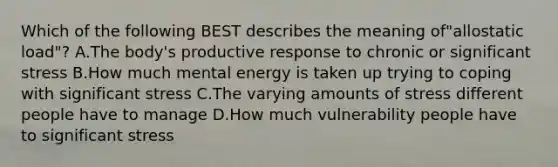 Which of the following BEST describes the meaning of"allostatic load"? A.The body's productive response to chronic or significant stress B.How much mental energy is taken up trying to coping with significant stress C.The varying amounts of stress different people have to manage D.How much vulnerability people have to significant stress