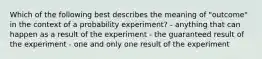 Which of the following best describes the meaning of "outcome" in the context of a probability experiment? - anything that can happen as a result of the experiment - the guaranteed result of the experiment - one and only one result of the experiment