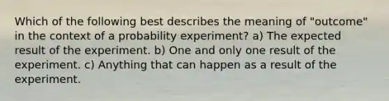 Which of the following best describes the meaning of "outcome" in the context of a probability experiment? a) The expected result of the experiment. b) One and only one result of the experiment. c) Anything that can happen as a result of the experiment.