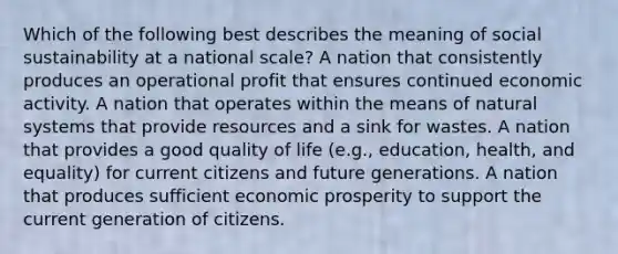 Which of the following best describes the meaning of social sustainability at a national scale? A nation that consistently produces an operational profit that ensures continued economic activity. A nation that operates within the means of natural systems that provide resources and a sink for wastes. A nation that provides a good quality of life (e.g., education, health, and equality) for current citizens and future generations. A nation that produces sufficient economic prosperity to support the current generation of citizens.