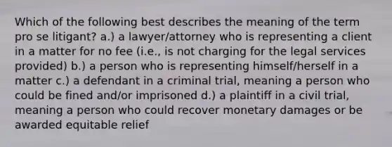 Which of the following best describes the meaning of the term pro se litigant? a.) a lawyer/attorney who is representing a client in a matter for no fee (i.e., is not charging for the legal services provided) b.) a person who is representing himself/herself in a matter c.) a defendant in a criminal trial, meaning a person who could be fined and/or imprisoned d.) a plaintiff in a civil trial, meaning a person who could recover monetary damages or be awarded equitable relief