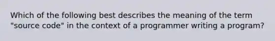 Which of the following best describes the meaning of the term "source code" in the context of a programmer writing a program?