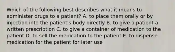 Which of the following best describes what it means to administer drugs to a patient? A. to place them orally or by injection into the patient's body directly B. to give a patient a written prescription C. to give a container of medication to the patient D. to sell the medication to the patient E. to dispense medication for the patient for later use