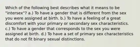 Which of the following best describes what it means to be "intersex"? a.) To have a gender that is different from the sex you were assigned at birth. b.) To have a feeling of a great discomfort with your primary or secondary sex characteristics. c.) To have a gender that corresponds to the sex you were assigned at birth. d.) To have a set of primary sex characteristics that do not fit binary sexual distinctions.