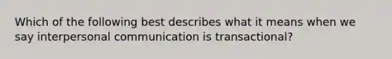 Which of the following best describes what it means when we say interpersonal communication is transactional?