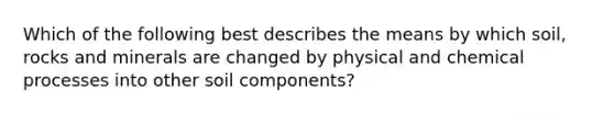 Which of the following best describes the means by which soil, rocks and minerals are changed by physical and chemical processes into other soil components?