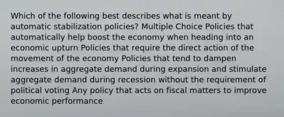 Which of the following best describes what is meant by automatic stabilization policies? Multiple Choice Policies that automatically help boost the economy when heading into an economic upturn Policies that require the direct action of the movement of the economy Policies that tend to dampen increases in aggregate demand during expansion and stimulate aggregate demand during recession without the requirement of political voting Any policy that acts on fiscal matters to improve economic performance